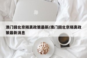 澳门回北京隔离政策最新/澳门回北京隔离政策最新消息