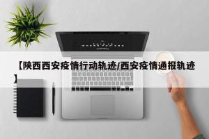 【陕西西安疫情行动轨迹/西安疫情通报轨迹】