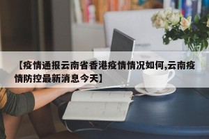 【疫情通报云南省香港疫情情况如何,云南疫情防控最新消息今天】