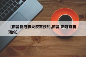 【南昌新冠肺炎疫苗预约,南昌 新冠疫苗 预约】