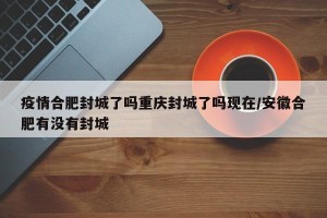 疫情合肥封城了吗重庆封城了吗现在/安徽合肥有没有封城