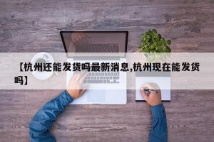 【杭州还能发货吗最新消息,杭州现在能发货吗】