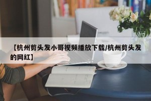 【杭州剪头发小哥视频播放下载/杭州剪头发的网红】