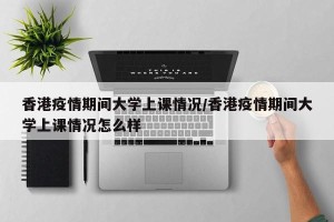 香港疫情期间大学上课情况/香港疫情期间大学上课情况怎么样