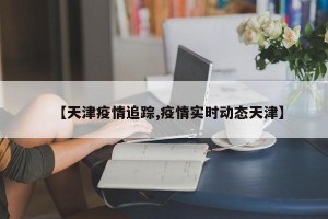 【天津疫情追踪,疫情实时动态天津】