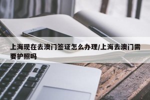 上海现在去澳门签证怎么办理/上海去澳门需要护照吗
